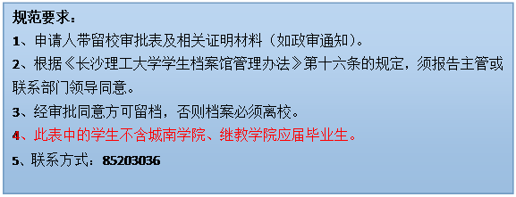 文本框: 規范要求：1、申請人帶留校審批表及相關證明材料（如政審通知）。2、根據《長沙理工大學學生檔案館管理辦法》第十六條的規定，須報告主管或聯系部門領導同意。3、經審批同意方可留檔，否則檔案必須離校。4、此表中的學生不含城南學院、繼教學院應屆畢業生。5、聯系方式：85203036